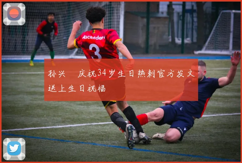 孙兴慜庆祝34岁生日热刺官方发文送上生日祝福