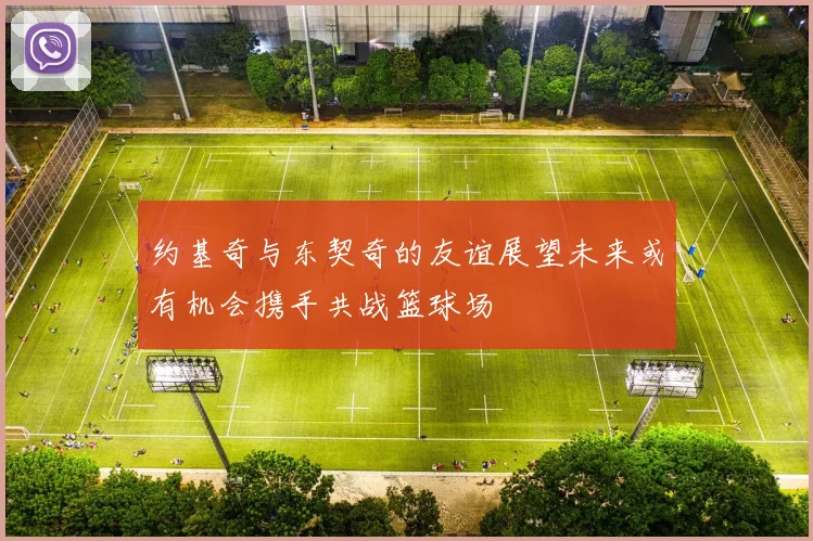 约基奇与东契奇的友谊展望未来或有机会携手共战篮球场