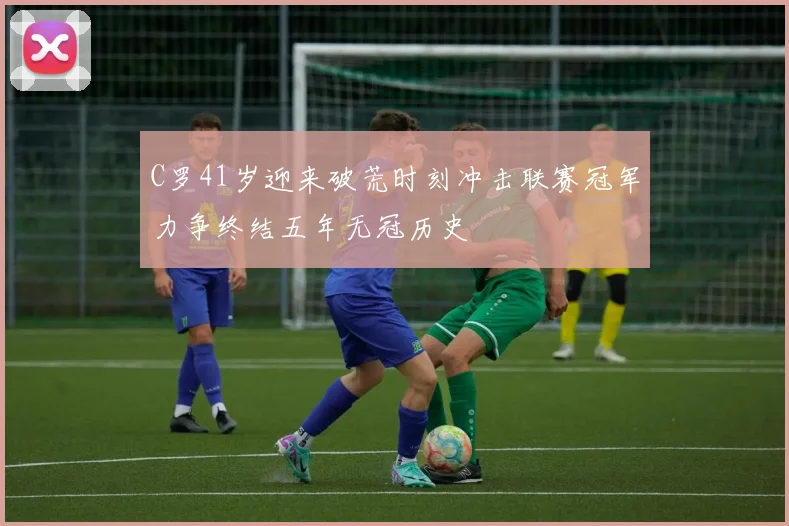 C罗41岁迎来破荒时刻冲击联赛冠军力争终结五年无冠历史