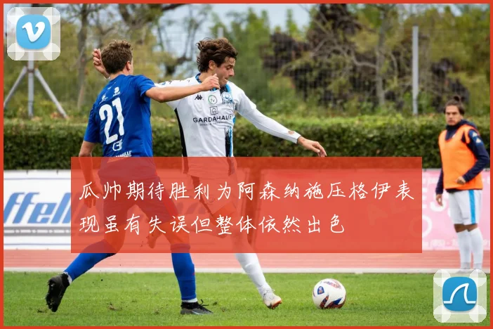 瓜帅期待胜利为阿森纳施压格伊表现虽有失误但整体依然出色