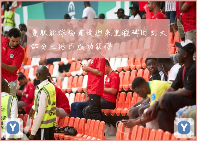 曼联新球场建设迎来里程碑时刻大部分土地已成功获得