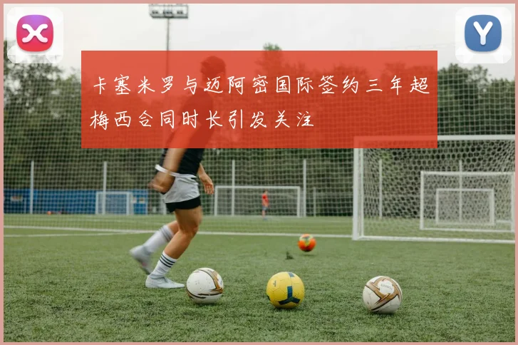 卡塞米罗与迈阿密国际签约三年超梅西合同时长引发关注