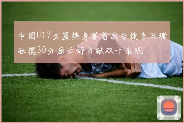 中国U17女篮热身赛首战告捷李沅珊独揽30分庞云舒贡献双十表现