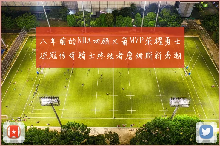 八年前的NBA回顾火箭MVP荣耀勇士连冠传奇骑士终结者詹姆斯新秀潮流涌动