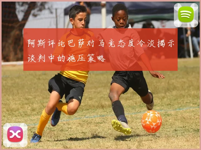 阿斯评论巴萨对马竞态度冷淡揭示谈判中的施压策略