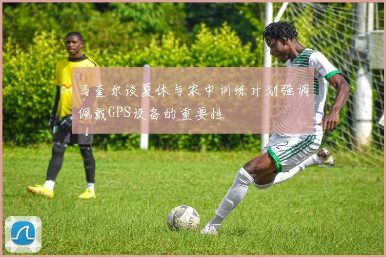 马奎尔谈夏休与家中训练计划强调佩戴GPS设备的重要性