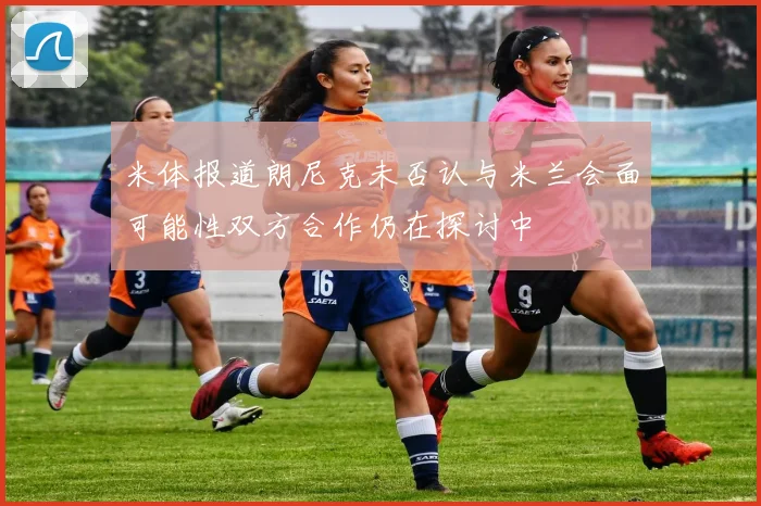 米体报道朗尼克未否认与米兰会面可能性双方合作仍在探讨中
