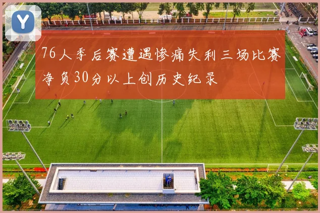76人季后赛遭遇惨痛失利三场比赛净负30分以上创历史纪录