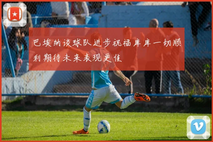 巴埃纳谈球队进步祝福库库一切顺利期待未来表现更佳